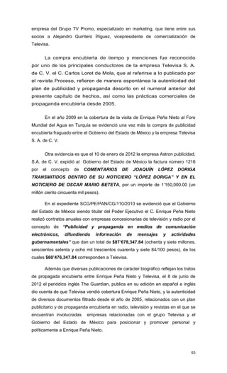 empresa del Grupo TV Promo, especializado en marketing, que tiene entre sus
socios a Alejandro Quintero Íñiguez, vicepresidente de comercialización de
Televisa.


       La compra encubierta de tiempo y menciones fue reconocido
por uno de los principales conductores de la empresa Televisa S. A.
de C. V. el C. Carlos Loret de Mola, que al referirse a lo publicado por
el revista Proceso, refieren de manera espontánea la autenticidad del
plan de publicidad y propaganda descrito en el numeral anterior del
presente capítulo de hechos, así como las prácticas comerciales de
propaganda encubierta desde 2005.


       En el año 2009 en la cobertura de la visita de Enrique Peña Nieto al Foro
Mundial del Agua en Turquía se evidenció una vez más la compra de publicidad
encubierta fraguado entre el Gobierno del Estado de México y la empresa Televisa
S. A. de C. V.


       Otra evidencia es que el 10 de enero de 2012 la empresa Astron publicidad,
S.A. de C. V. expidió al Gobierno del Estado de México la factura número 1216
por   el    concepto   de   COMENTARIOS        DE    JOAQUÍN     LÓPEZ    DORIGA
TRANSMITIDOS DENTRO DE SU NOTICIERO “LÓPEZ DORIGA” Y EN EL
NOTICIERO DE OSCAR MARIO BETETA, por un importe de 1’150,000.00 (un
millón ciento cincuenta mil pesos).

       En el expediente SCG/PE/PAN/CG/110/2010 se evidenció que el Gobierno
del Estado de México siendo titular del Poder Ejecutivo el C. Enrique Peña Nieto
realizó contratos anuales con empresas concesionarias de televisión y radio por el
concepto de “Publicidad y propaganda en medios de comunicación
electrónicos,    difundiendo     información    de    mensajes     y   actividades
gubernamentales” que dan un total de $87’678,347.84 (ochenta y siete millones,
seiscientos setenta y ocho mil trescientos cuarenta y siete 84/100 pesos), de los
cuales $60’476,347.84 corresponden a Televisa.

       Además que diversas publicaciones de carácter biográfico reflejan los tratos
de propagada encubierta entre Enrique Peña Nieto y Televisa, el 8 de junio de
2012 el periódico inglés The Guardian, publica en su edición en español e inglés
dio cuenta de que Televisa vendió cobertura Enrique Peña Nieto, y la autenticidad
de diversos documentos filtrado desde el año de 2005, relacionados con un plan
publicitario y de propaganda encubierta en radio, televisión y revistas en el que se
encuentran involucradas      empresas relacionadas con el grupo Televisa y el
Gobierno del Estado de México para posicionar y promover personal y
políticamente a Enrique Peña Nieto.




                                                                                 65
 