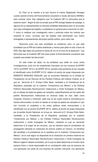 5.- Peor es la mentira a la que recurre el mismo Magistrado Penagos
cuando abordó el tema del financiamiento encubierto a través del banco MONEX,
para comprar votos. Dijo categórico que “la Coalición MP no demuestra que le
asista la razón”. Según él solo se prueba que el PRI entregó tarjetas de prepago “a
algunos de su representantes en diversas entidades federativas pero no se prueba
que haya entregado las tarjetas a ciudadanos en general para coaccionar el voto”.
Y como si mediara una investigación seria y profunda sobre los indicios que
presentó el Juicio, concluye que las tarjetas esta demostrado que fueron
entregadas a representantes del propio partido político, pero nada más.

      Reconoce pues que esta acreditada su existencia, pero no que esté
acreditado que el PRI las hubiera distribuido y menos para pedir el voto a favor de
EPN. Dijo algo digno de ponerse en letras de oro en el muro de la abyección: “Las
denuncias que la Coalición MP hizo para probar el financiamiento encubierto solo
prueban que existen las denuncias”.

      En este orden de ideas, es de señalarse que están en curso varias
investigaciones, junto con los expedientes marcados con los números Q-UFRPP
15/12; Q-UFRPP 16/12 y Q-UFRPP 22/12, también está pendiente de ser resuelto
el identificado como Q-UFRPP 41/12, relativo al escrito de queja interpuesto por
ERNESTO SÁNCHEZ AGUILAR, que se encuentra Radicado en la Unidad de
Fiscalización de los Recurso de los Partidos Políticos del Instituto Federal, en el
que se   denunció al C. Enrique Peña Nieto, candidato a la Presidencia de la
Republica, postulado por la coalición “Compromiso por México” y los Partidos
Políticos Nacionales Revolucionario Institucional y Verde Ecologista de México,
por el rebase de topes de gastos de campaña, específicamente por los spots del
partido Revolucionario Institucional en diversas salas de cine, tales como
Cinépolis, Cinemex y Cinemark, dado que en los cuatro existe la coincidencia en
hechos denunciados, es decir el rebase en el tope de gastos de campaña en que
han incurrido el ciudadano y los entes políticos antes mencionados y el
identificado con el número Q-UFRPP 40/12, relativo al escrito de queja interpuesto
por el partido Acción Nacional, en el que se denunció al C. Enrique Peña Nieto,
candidato a la Presidencia de la Republica, postulado por la coalición
“Compromiso por México” y los Partidos Políticos Nacionales Revolucionario
Institucional y Verde Ecologista de México, mediante el cual se demandó
determinar si el origen de los recursos que se utilizaron para la contratación de
propaganda colocada en autobuses de servicio público en Cancún, en beneficia
del candidato a la presidencia de la república por la coalición “Compromiso por
México”, de la cual según se desprende de la resolución en primera instancia los
Partidos Políticos Nacionales Revolucionario Institucional y Verde Ecologista de
México negaron haberla contratado, por lo que se debe determinar el nombre de la
persona física o moral responsable de su contratación dado que se presume de
una aportación por parte de una empresa de carácter mercantil, una aportación

                                                                                66
 