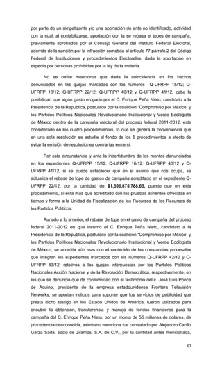 por parte de un simpatizante y/o una aportación de ente no identificado, actividad
con la cual, al contabilizarse, aportación con la se rebasa el topes de campaña,
previamente aprobados por el Consejo General del Instituto Federal Electoral,
además de la sanción por la infracción cometida al artículo 77 párrafo 2 del Código
Federal de Instituciones y procedimientos Electorales, dada la aportación en
especie por personas prohibidas por la ley de la materia.

       No se omite mencionar que dada la coincidencia en los hechos
denunciados en las quejas marcadas con los números           Q-UFRPP 15/12; Q-
UFRPP 16/12; Q-UFRPP 22/12; Q-UFRPP 40/12 y Q-UFRPP 41/12, cabe la
posibilidad que algún gasto erogado por el C. Enrique Peña Nieto, candidato a la
Presidencia de la Republica, postulado por la coalición “Compromiso por México” y
los Partidos Políticos Nacionales Revolucionario Institucional y Verde Ecologista
de México dentro de la campaña electoral del proceso federal 2011-2012, este
considerado en los cuatro procedimientos, lo que se genera la conveniencia que
en una sola resolución se estudie el fondo de los 5 procedimientos a efecto de
evitar la emisión de resoluciones contrarias entre si.

       Por esta circunstancia y ante la incertidumbre de los montos denunciados
en los expedientes Q-UFRPP 15/12; Q-UFRPP 16/12; Q-UFRPP 40/12 y Q-
UFRPP 41/12, si se puede establecer que en el asunto que nos ocupa, se
actualiza el rebase de tope de gastos de campaña acreditado en el expediente Q-
UFRPP 22/12, por la cantidad de $1,556,875,788.65, puesto que en este
procedimiento, si está mas que acreditado con las pruebas atinentes ofrecidas en
tiempo y forma a la Unidad de Fiscalización de los Recursos de los Recursos de
los Partidos Políticos.

       Aunado a lo anterior, el rebase de tope en el gasto de campaña del proceso
federal 2011-2012 en que incurrió el C. Enrique Peña Nieto, candidato a la
Presidencia de la Republica, postulado por la coalición “Compromiso por México” y
los Partidos Políticos Nacionales Revolucionario Institucional y Verde Ecologista
de México, se acredita aún mas con el contenido de las constancias procesales
que integran los expedientes marcados con los números Q-UFRPP 42/12 y Q-
UFRPP 43/12, relativos a las quejas interpuestas por los Partidos Políticos
Nacionales Acción Nacional y de la Revolución Democrática, respectivamente, en
los que se denunció que de conformidad con el testimonio del c. José Luis Ponce
de Aquino, presidente de la empresa estadounidense Frontera Televisión
Networks, se aportan indicios para suponer que los servicios de publicidad que
presta dicho testigo en los Estado Unidos de América, fueron utilizados para
encubrir la obtención, transferencia y manejo de fondos financieros para la
campaña del C. Enrique Peña Nieto, por un monto de 56 millones de dólares, de
procedencia desconocida, asimismo menciona fue contratado por Alejandro Carillo
Garza Sada, socio de Jiramos, S.A. de C.V., por la cantidad antes mencionada,


                                                                                67
 
