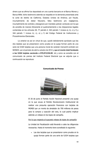 dinero que se afirma fue depositado en una cuenta bancaria en el Banco Monex y
Banca Mifel. dicho testimonio además se respalda en la demanda presentada ante
la corte de distrito de California, Estados Unidos de América, por fraude,
incumplimiento    de   deber    fiduciario,   falso   testimonio   pro   negligencia,
incumplimiento de contrato y desagravio por mandato judicial; conducta con la que
de acredita de manera fehaciente el quebrantamiento a las disipaciones legales
contenidas en los artículos 38, 77 párrafo 2, 342 párrafo 1 incisos a), b), c) y f) y
344 párrafo 1 incisos b), c), e) y f) del Código Federal de Instituciones y
Procedimientos Electorales.

      Lo anterior es así en virtud de que, quedó debidamente aprobado que las
dos tarjetas que se presentaron como prueba en la queja forman parte de una
serie de 9,924 tarjetas que una persona moral de carácter mercantil contrató con
MONEX, por el período de abril a octubre de 2012 y que el monto total fondeado
a las 9,924 tarjetas asciende a $70,815,534.00, tal y como se acredita con el
comunicado de prensa del Instituto Federal Electoral que se adjunta que a
continuación se reproduce:




                                       Comunicado de Prensa




                    El 26 de junio el Partido Acción Nacional presentó una queja
                    en la que acusa al Partido Revolucionario Institucional de
                    realizar una presunta operación financiera con tarjetas de
                    MONEX por un monto de alrededor de 700 millones de pesos
                    para la compra y coacción del voto, lo cual podría implicar
                    además un rebase en los topes de campaña.

                    Por lo que respecta al supuesto rebase de topes de campaña:

                    La Unidad de Fiscalización está llevando a cabo las diligencias
                    necesarias. Hasta el momento tiene acreditado lo siguiente:

                          Las dos tarjetas que se presentaron como prueba en la
                           queja forman parte de una serie de 9,924 tarjetas que


                                                                                  68
 