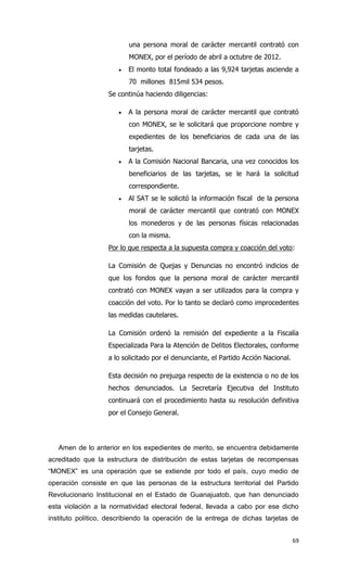 una persona moral de carácter mercantil contrató con
                          MONEX, por el período de abril a octubre de 2012.
                         El monto total fondeado a las 9,924 tarjetas asciende a
                          70 millones 815mil 534 pesos.
                   Se continúa haciendo diligencias:

                         A la persona moral de carácter mercantil que contrató
                          con MONEX, se le solicitará que proporcione nombre y
                          expedientes de los beneficiarios de cada una de las
                          tarjetas.
                         A la Comisión Nacional Bancaria, una vez conocidos los
                          beneficiarios de las tarjetas, se le hará la solicitud
                          correspondiente.
                         Al SAT se le solicitó la información fiscal de la persona
                          moral de carácter mercantil que contrató con MONEX
                          los monederos y de las personas físicas relacionadas
                          con la misma.
                   Por lo que respecta a la supuesta compra y coacción del voto:

                   La Comisión de Quejas y Denuncias no encontró indicios de
                   que los fondos que la persona moral de carácter mercantil
                   contrató con MONEX vayan a ser utilizados para la compra y
                   coacción del voto. Por lo tanto se declaró como improcedentes
                   las medidas cautelares.

                   La Comisión ordenó la remisión del expediente a la Fiscalía
                   Especializada Para la Atención de Delitos Electorales, conforme
                   a lo solicitado por el denunciante, el Partido Acción Nacional.

                   Esta decisión no prejuzga respecto de la existencia o no de los
                   hechos denunciados. La Secretaría Ejecutiva del Instituto
                   continuará con el procedimiento hasta su resolución definitiva
                   por el Consejo General.




   Amen de lo anterior en los expedientes de merito, se encuentra debidamente
acreditado que la estructura de distribución de estas tarjetas de recompensas
“MONEX” es una operación que se extiende por todo el país, cuyo medio de
operación consiste en que las personas de la estructura territorial del Partido
Revolucionario Institucional en el Estado de Guanajuatob, que han denunciado
esta violación a la normatividad electoral federal, llevada a cabo por ese dicho
instituto político, describiendo la operación de la entrega de dichas tarjetas de


                                                                                     69
 