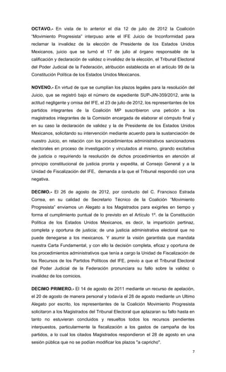 OCTAVO.- En vista de lo anterior el día 12 de julio de 2012 la Coalición
“Movimiento Progresista” interpuso ante el IFE Juicio de Inconformidad para
reclamar la invalidez de la elección de Presidente de los Estados Unidos
Mexicanos, juicio que se turnó el 17 de julio al órgano responsable de la
calificación y declaración de validez o invalidez de la elección, el Tribunal Electoral
del Poder Judicial de la Federación, atribución establecida en el artículo 99 de la
Constitución Política de los Estados Unidos Mexicanos.

NOVENO.- En virtud de que se cumplían los plazos legales para la resolución del
Juicio, que se registró bajo el número de expediente SUP-JIN-359/2012, ante la
actitud negligente y omisa del IFE, el 23 de julio de 2012, los representantes de los
partidos integrantes de la Coalición MP suscribieron una petición a los
magistrados integrantes de la Comisión encargada de elaborar el cómputo final y
en su caso la declaración de validez y la de Presidente de los Estados Unidos
Mexicanos, solicitando su intervención mediante acuerdo para la sustanciación de
nuestro Juicio, en relación con los procedimientos administrativos sancionadores
electorales en proceso de investigación y vinculados al mismo, girando excitativa
de justicia o requiriendo la resolución de dichos procedimientos en atención al
principio constitucional de justicia pronta y expedita, al Consejo General y a la
Unidad de Fiscalización del IFE, demanda a la que el Tribunal respondió con una
negativa.

DECIMO.- El 26 de agosto de 2012, por conducto del C. Francisco Estrada
Correa, en su calidad de Secretario Técnico de la Coalición “Movimiento
Progresista” enviamos un Alegato a los Magistrados para exigirles en tiempo y
forma el cumplimiento puntual de lo previsto en el Artículo 1º. de la Constitución
Política de los Estados Unidos Mexicanos, es decir, la impartición pertinaz,
completa y oportuna de justicia; de una justicia administrativa electoral que no
puede denegarse a los mexicanos. Y asumir la visión garantista que mandata
nuestra Carta Fundamental, y con ello la decisión completa, eficaz y oportuna de
los procedimientos administrativos que tenía a cargo la Unidad de Fiscalización de
los Recursos de los Partidos Políticos del IFE, previo a que el Tribunal Electoral
del Poder Judicial de la Federación pronunciara su fallo sobre la validez o
invalidez de los comicios.

DECIMO PRIMERO.- El 14 de agosto de 2011 mediante un recurso de apelación,
el 20 de agosto de manera personal y todavía el 28 de agosto mediante un Ultimo
Alegato por escrito, los representantes de la Coalición Movimiento Progresista
solicitaron a los Magistrados del Tribunal Electoral que aplazaran su fallo hasta en
tanto no estuvieran concluidos y resueltos todos los recursos pendientes
interpuestos, particularmente la fiscalización a los gastos de campaña de los
partidos, a lo cual los citados Magistrados respondieron el 28 de agosto en una
sesión pública que no se podían modificar los plazos "a capricho".

                                                                                     7
 