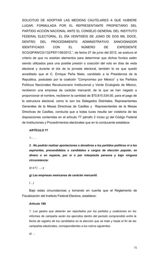 SOLICITUD DE ADOPTAR LAS MEDIDAS CAUTELARES A QUE HUBIERE
LUGAR, FORMULADA POR EL REPRESENTANTE PROPIETARIO DEL
PARTIDO ACCIÓN NACIONAL ANTE EL CONSEJO GENERAL DEL INSTITUTO
FEDERAL ELECTORAL, EL DÍA VEINTISÉIS DE JUNIO DE DOS MIL DOCE,
DENTRO        DEL     PROCEDIMIENTO            ADMINISTRATIVO           SANCIONADOR
IDENTIFICADO           CON          EL        NÚMERO            DE        EXPEDIENTE
SCG/QPAN/CG/132/PEF/156/2012.”, de fecha 27 de junio del 2012, se sostuvo el
criterio de que no existían elementos para determinar que dichos fondos estén
siendo utilizados para una posible presión o coacción del voto en días de veda
electoral y durante el día de la jornada electoral, también lo es que quedó
acreditado que el C. Enrique Peña Nieto, candidato a la Presidencia de la
Republica, postulado por la coalición “Compromiso por México” y los Partidos
Políticos Nacionales Revolucionario Institucional y Verde Ecologista de México,
recibieron una empresa de carácter mercantil, de la que se han negado a
proporcionar el nombre, recibieron la cantidad de $70,815,534.00, para el pago de
la estructura electoral, como lo son los Delegados Distritales, Representantes
Generales de la Mesas Directivas de Casillas y Representantes de la Mesas
Directivas de Casillas, conducta que a todas luces resulta ser violatoria de las
disposiciones contenidas en el artículo 77 párrafo 2 inciso g) del Código Federal
de Instituciones y Procedimientos electorales que en lo conducente establece:

     ARTÍCULO 77

     1.- …

     2 . No podrán realizar aportaciones o donativos a los partidos políticos ni a los
     aspirantes, precandidatos o candidatos a cargos de elección popular, en
     dinero o en especie, por sí o por interpósita persona y bajo ninguna
     circunstancia:

     a) a f ) …; y

     g) Las empresas mexicanas de carácter mercantil.

     (…)

     Bajo estas circunstancias y tomando en cuenta que el Reglamento de
Fiscalización del Instituto Federal Electora, establece:

     Artículo 190.

     1. Los gastos que deberán ser reportados por los partidos y coaliciones en los
     informes de campaña serán los ejercidos dentro del periodo comprendido entre la
     fecha de registro de los candidatos en la elección que se trate y hasta el fin de las
     campañas electorales, correspondientes a los rubros siguientes:

     a) …



                                                                                        71
 