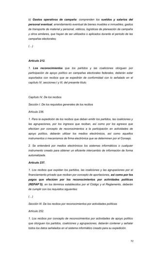 b) Gastos operativos de campaña: comprenden los sueldos y salarios del
personal eventual, arrendamiento eventual de bienes muebles e inmuebles, gastos
de transporte de material y personal, viáticos, logísticas de planeación de campaña
y otros similares, que hayan de ser utilizados o aplicados durante el periodo de las
campañas electorales;

(…)




Artículo 212.

1. Los reconocimientos que los partidos y las coaliciones otorguen por
participación de apoyo político en campañas electorales federales, deberán estar
soportados con recibos que se expedirán de conformidad con lo señalado en el
capítulo IV, secciones I y III, del presente título.




Capítulo IV. De los recibos

Sección I. De los requisitos generales de los recibos

Artículo 236.

1. Para la expedición de los recibos que deban emitir los partidos, las coaliciones y
las agrupaciones, por los ingresos que reciban, así como por los egresos que
efectúen por concepto de reconocimientos a la participación en actividades de
apoyo político, deberán utilizar los medios electrónicos, así como aquellos
instrumentos o mecanismos de firma electrónica que se determinen por el Consejo.

2. Se entenderá por medios electrónicos los sistemas informáticos o cualquier
instrumento creado para obtener un eficiente intercambio de información de forma
automatizada.

Artículo 237.

1. Los recibos que expidan los partidos, las coaliciones y las agrupaciones por el
financiamiento privado que reciban por concepto de aportaciones, así como por los
pagos que efectúen por los reconocimientos por actividades políticas
(REPAP´S), en los términos establecidos por el Código y el Reglamento, deberán
de cumplir con los requisitos siguientes:

(…)

Sección III. De los recibos por reconocimientos por actividades políticas

Artículo 252.

1. Los recibos por concepto de reconocimientos por actividades de apoyo político
que otorguen los partidos, coaliciones y agrupaciones, deberán contener y señalar
todos los datos señalados en el sistema informático creado para su expedición.



                                                                                   72
 