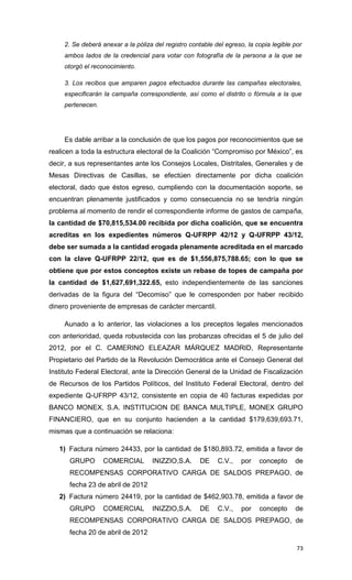 2. Se deberá anexar a la póliza del registro contable del egreso, la copia legible por
     ambos lados de la credencial para votar con fotografía de la persona a la que se
     otorgó el reconocimiento.

     3. Los recibos que amparen pagos efectuados durante las campañas electorales,
     especificarán la campaña correspondiente, así como el distrito o fórmula a la que
     pertenecen.




     Es dable arribar a la conclusión de que los pagos por reconocimientos que se
realicen a toda la estructura electoral de la Coalición “Compromiso por México”, es
decir, a sus representantes ante los Consejos Locales, Distritales, Generales y de
Mesas Directivas de Casillas, se efectúen directamente por dicha coalición
electoral, dado que éstos egreso, cumpliendo con la documentación soporte, se
encuentran plenamente justificados y como consecuencia no se tendría ningún
problema al momento de rendir el correspondiente informe de gastos de campaña,
la cantidad de $70,815,534.00 recibida por dicha coalición, que se encuentra
acreditas en los expedientes números Q-UFRPP 42/12 y Q-UFRPP 43/12,
debe ser sumada a la cantidad erogada plenamente acreditada en el marcado
con la clave Q-UFRPP 22/12, que es de $1,556,875,788.65; con lo que se
obtiene que por estos conceptos existe un rebase de topes de campaña por
la cantidad de $1,627,691,322.65, esto independientemente de las sanciones
derivadas de la figura del “Decomiso” que le corresponden por haber recibido
dinero proveniente de empresas de carácter mercantil.

     Aunado a lo anterior, las violaciones a los preceptos legales mencionados
con anterioridad, queda robustecida con las probanzas ofrecidas el 5 de julio del
2012, por el C. CAMERINO ELEAZAR MÁRQUEZ MADRID, Representante
Propietario del Partido de la Revolución Democrática ante el Consejo General del
Instituto Federal Electoral, ante la Dirección General de la Unidad de Fiscalización
de Recursos de los Partidos Políticos, del Instituto Federal Electoral, dentro del
expediente Q-UFRPP 43/12, consistente en copia de 40 facturas expedidas por
BANCO MONEX, S.A. INSTITUCION DE BANCA MULTIPLE, MONEX GRUPO
FINANCIERO, que en su conjunto hacienden a la cantidad $179,639,693.71,
mismas que a continuación se relaciona:

   1) Factura número 24433, por la cantidad de $180,893.72, emitida a favor de
      GRUPO        COMERCIAL        INIZZIO,S.A.      DE    C.V.,    por   concepto     de
      RECOMPENSAS CORPORATIVO CARGA DE SALDOS PREPAGO, de
      fecha 23 de abril de 2012
   2) Factura número 24419, por la cantidad de $462,903.78, emitida a favor de
      GRUPO        COMERCIAL        INIZZIO,S.A.      DE    C.V.,    por   concepto     de
      RECOMPENSAS CORPORATIVO CARGA DE SALDOS PREPAGO, de
      fecha 20 de abril de 2012

                                                                                         73
 