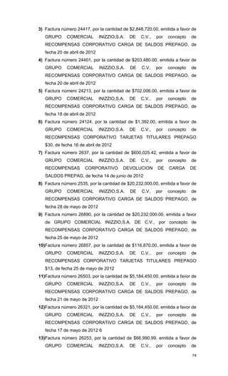 3) Factura número 24417, por la cantidad de $2,848,720.00, emitida a favor de
   GRUPO     COMERCIAL         INIZZIO,S.A.   DE   C.V.,   por   concepto   de
   RECOMPENSAS CORPORATIVO CARGA DE SALDOS PREPAGO, de
   fecha 20 de abril de 2012
4) Factura número 24401, por la cantidad de $203,480.00, emitida a favor de
   GRUPO     COMERCIAL         INIZZIO,S.A.   DE   C.V,    por   concepto   de
   RECOMPENSAS CORPORATIVO CARGA DE SALDOS PREPAGO, de
   fecha 20 de abril de 2012
5) Factura número 24213, por la cantidad de $702,006.00, emitida a favor de
   GRUPO     COMERCIAL         INIZZIO,S.A.   DE   C.V.,   por   concepto   de
   RECOMPENSAS CORPORATIVO CARGA DE SALDOS PREPAGO, de
   fecha 18 de abril de 2012
6) Factura número 24124, por la cantidad de $1,392.00, emitida a favor de
   GRUPO     COMERCIAL         INIZZIO,S.A.   DE   C.V.,   por   concepto   de
   RECOMPENSAS CORPORATIVO TARJETAS TITULARES PREPAGO
   $30, de fecha 16 de abril de 2012
7) Factura número 2637, por la cantidad de $600,025.42, emitida a favor de
   GRUPO     COMERCIAL         INIZZIO,S.A.   DE   C.V.,   por   concepto   de
   RECOMPENSAS        CORPORATIVO         DEVOLUCION       DE    CARGA      DE
   SALDOS PREPAG, de fecha 14 de junio de 2012
8) Factura número 2535, por la cantidad de $20,232,000.00, emitida a favor de
   GRUPO     COMERCIAL         INIZZIO,S.A.   DE   C.V,    por   concepto   de
   RECOMPENSAS CORPORATIVO CARGA DE SALDOS PREPAGO, de
   fecha 28 de mayo de 2012
9) Factura número 26890, por la cantidad de $20,232,000.00, emitida a favor
   de GRUPO COMERCIAL INIZZIO,S.A. DE C.V., por concepto de
   RECOMPENSAS CORPORATIVO CARGA DE SALDOS PREPAGO, de
   fecha 25 de mayo de 2012
10)Factura número 26857, por la cantidad de $116,870.00, emitida a favor de
   GRUPO     COMERCIAL         INIZZIO,S.A.   DE   C.V.,   por   concepto   de
   RECOMPENSAS CORPORATIVO TARJETAS TITULARES PREPAGO
   $13, de fecha 25 de mayo de 2012
11)Factura número 26503, por la cantidad de $5,184,450.00, emitida a favor de
   GRUPO     COMERCIAL         INIZZIO,S.A.   DE   C.V.,   por   concepto   de
   RECOMPENSAS CORPORATIVO CARGA DE SALDOS PREPAGO, de
   fecha 21 de mayo de 2012
12)Factura número 26321, por la cantidad de $5,184,450.00, emitida a favor de
   GRUPO     COMERCIAL         INIZZIO,S.A.   DE   C.V.,   por   concepto   de
   RECOMPENSAS CORPORATIVO CARGA DE SALDOS PREPAGO, de
   fecha 17 de mayo de 2012 6
13)Factura número 26253, por la cantidad de $66,990.99, emitida a favor de
   GRUPO     COMERCIAL         INIZZIO,S.A.   DE   C.V.,   por   concepto   de

                                                                            74
 