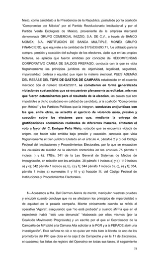 Nieto, como candidato a la Presidencia de la Republica, postulado por la coalición
“Compromiso por México” por el Partido Revolucionario Institucional y por el
Partido Verde Ecologista de México, proveniente de la empresa mercantil
denominada GRUPO COMERCIAL INIZZIO, S.A. DE C.V., a través de BANCO
MONEX,      S.A.   INSTITUCION       DE    BANCA      MULTIPLE,       MONEX      GRUPO
FINANCIERO, que equivale a la cantidad de $179,639,693.71, fue utilizado para la
compra, presión y coacción del sufragio de los electores, dado que en las propias
facturas, se aprecia que fueron emitidas por concepto de RECOMPENSAS
CORPORATIVO CARGA DE SALDOS PREPAGO, conducta con la que se viola
flagrantemente los principios jurídicos de objetividad, legalidad, seguridad,
imparcialidad, certeza y equidad que rigen la materia electoral, PUES ADEMÁS
DEL REBASE DEL TOPE DE GASTOS DE CAMPAÑA establecido en el acuerdo
marcado con el número CG432/2011, se cometieron en forma generalizada
violaciones sustanciales que se encuentren plenamente acreditadas, mismas
que fueron determinantes para el resultado de la elección, las cuales que son
imputables a dicho ciudadano en calidad de candidato, a la coalición “Compromiso
por México” y los Partidos Políticos que la integran, conductas antijurídicas con
las que, entre otras, se acredita el ejercicio de violencia mora, presión y
coacción     sobre    los    electores    para    que,    mediante     la   entrega     de
gratificaciones económicas realizadas de diferentes maneras, emitieran el
voto a favor del C. Enrique Peña Nieto, votación que se encuentra viciada de
origen, por haber sido emitida bajo presión y coacción, conducta que viola
flagrantemente el bien jurídico tutelado en el articulo 4, párrafos 2 y 3 del Código
Federal del Instituciones y Procedimientos Electorales, por lo que se encuadran
las causales de nulidad de la elección contenidas en los artículos 75 párrafo 1
incisos i) y k); 77Bis, 341 de la Ley General de Sistemas de Medios de
Impugnación, en relación con los artículos 38 párrafo 1 incisos a) y b); 119 incisos
a) y c); 342 párrafo 1 incisos a), b), c) y f); 344 párrafo 1 incisos b), c), e) y f); 354,
párrafo 1 inciso a) numerales II y VI y c) fracción III, del Código Federal de
Instituciones y Procedimientos Electorales.




   6.- Acusamos a Ma. Del Carmen Alanis de mentir, manipular nuestras pruebas
y encubrir cuando concluye que no se afectaron los principios de imparcialidad y
de equidad en la pasada campaña. Miente cínicamente cuando se refirió al
operativo “Agora”, asegurando que “no está probado” y cuando afirma que en el
expediente había “sólo una denuncia” “elaborada por ellos mismos (por la
Coalición Movimiento Progresista) y un escrito por el que el Coordinador de la
Campaña de MP pidió a la Cámara Alta solicitar a la PGR y a la FEPADE abrir una
investigación”. Esta señora no vio o no quiso ver más bien la libreta de uno de los
promotores del PRI que obra en la caja 2 de Campeche y en la 11 de Zacatecas,
el cuaderno, las listas de registro del Operativo en todas sus fases, el seguimiento

                                                                                        78
 