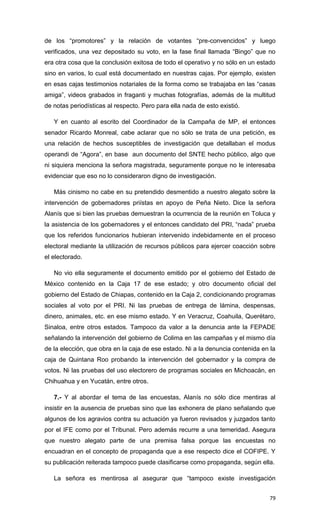 de los “promotores” y la relación de votantes “pre-convencidos” y luego
verificados, una vez depositado su voto, en la fase final llamada “Bingo” que no
era otra cosa que la conclusión exitosa de todo el operativo y no sólo en un estado
sino en varios, lo cual está documentado en nuestras cajas. Por ejemplo, existen
en esas cajas testimonios notariales de la forma como se trabajaba en las “casas
amiga”, videos grabados in fraganti y muchas fotografías, además de la multitud
de notas periodísticas al respecto. Pero para ella nada de esto existió.

   Y en cuanto al escrito del Coordinador de la Campaña de MP, el entonces
senador Ricardo Monreal, cabe aclarar que no sólo se trata de una petición, es
una relación de hechos susceptibles de investigación que detallaban el modus
operandi de “Agora”, en base aun documento del SNTE hecho público, algo que
ni siquiera menciona la señora magistrada, seguramente porque no le interesaba
evidenciar que eso no lo consideraron digno de investigación.

   Más cinismo no cabe en su pretendido desmentido a nuestro alegato sobre la
intervención de gobernadores priístas en apoyo de Peña Nieto. Dice la señora
Alanís que si bien las pruebas demuestran la ocurrencia de la reunión en Toluca y
la asistencia de los gobernadores y el entonces candidato del PRI, “nada” prueba
que los referidos funcionarios hubieran intervenido indebidamente en el proceso
electoral mediante la utilización de recursos públicos para ejercer coacción sobre
el electorado.

   No vio ella seguramente el documento emitido por el gobierno del Estado de
México contenido en la Caja 17 de ese estado; y otro documento oficial del
gobierno del Estado de Chiapas, contenido en la Caja 2, condicionando programas
sociales al voto por el PRI. Ni las pruebas de entrega de lámina, despensas,
dinero, animales, etc. en ese mismo estado. Y en Veracruz, Coahuila, Querétaro,
Sinaloa, entre otros estados. Tampoco da valor a la denuncia ante la FEPADE
señalando la intervención del gobierno de Colima en las campañas y el mismo día
de la elección, que obra en la caja de ese estado. Ni a la denuncia contenida en la
caja de Quintana Roo probando la intervención del gobernador y la compra de
votos. Ni las pruebas del uso electorero de programas sociales en Michoacán, en
Chihuahua y en Yucatán, entre otros.

   7.- Y al abordar el tema de las encuestas, Alanís no sólo dice mentiras al
insistir en la ausencia de pruebas sino que las exhonera de plano señalando que
algunos de los agravios contra su actuación ya fueron revisados y juzgados tanto
por el IFE como por el Tribunal. Pero además recurre a una temeridad. Asegura
que nuestro alegato parte de una premisa falsa porque las encuestas no
encuadran en el concepto de propaganda que a ese respecto dice el COFIPE. Y
su publicación reiterada tampoco puede clasificarse como propaganda, según ella.

   La señora es mentirosa al asegurar que “tampoco existe investigación


                                                                                79
 