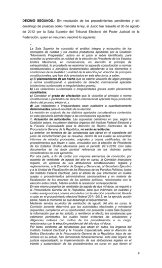 DECIMO SEGUNDO.- Sin resolución de los procedimientos pendientes y sin
desahogo de pruebas como mandata la ley, el Juicio fue resuelto el 30 de agosto
de 2012 por la Sala Superior del Tribunal Electoral del Poder Judicial de la
Federación, quien en resumen, resolvió lo siguiente:

     “…
     La Sala Superior ha concluido el análisis integral y exhaustivo de los
     conceptos de nulidad y los medios probatorios aportados por la Coalición
     “Movimiento Progresista”, actora en el juicio al rubro identificado, para
     acreditar su pretensión de nulidad de la elección de Presidente de los Estados
     Unidos Mexicanos, en consecuencia, en atención al principio de
     exhaustividad, lo procedente es examinar la supuesta conculcación a normas
     constitucionales o principios fundamentales atendiendo a los elementos o
     condiciones de la invalidez o nulidad de la elección por violación de principios
     constitucionales, que han sido precisados en esta ejecutoria, a saber:
     a) El planteamiento de un hecho que se estime violatorio de algún principio
     o norma constitucional, o parámetro de derecho internacional aplicable
     (violaciones sustanciales o irregularidades graves);
     b) Las violaciones sustanciales o irregularidades graves estén plenamente
     acreditadas;
     c) Constatar el grado de afectación que la violación al principio o norma
     constitucional o parámetro de derecho internacional aplicable haya producido
     dentro del proceso electoral, y
     d) Las violaciones o irregularidades sean cualitativa o cuantitativamente
     determinantes para el resultado de la elección.
     La revisión en conjunto de los distintos apartados considerativos contenidos
     en esta ejecutoria permite llegar a las conclusiones siguientes:
     1. Actuación de autoridades. Las supuestas omisiones en que, según la
     Coalición actora, incurrieron distintos órganos del Instituto Federal Electoral y
     la Fiscalía Especializada para la Atención de Delitos Electorales de la
     Procuraduría General de la República, no están acreditadas.
     Lo anterior, en términos de las constancias que obran en el expediente del
     juicio de inconformidad que se resuelve, dentro de las cuales se encuentran
     informes de estados procesales, originales y copias certificadas, de los
     procedimientos que llevan a cabo, vinculados con la elección de Presidente
     de los Estados Unidos Mexicanos para el periodo 2012-2016. Con tales
     documentos se ha dado puntual referencia en las distintas partes
     considerativas de esta ejecutoria.
     Por otra parte, a fin de contar con mayores elementos de convicción, por
     acuerdo de veintisiete de agosto del año en curso, la Comisión Instructora
     requirió, en ejercicio de sus atribuciones constitucionales, legales y
     reglamentarias, a la Comisión de Quejas y Denuncias, al Secretario Ejecutivo
     y a la Unidad de Fiscalización de los Recursos de los Partidos Políticos, todos
     del Instituto Federal Electoral, para el efecto de que informaran en cuáles
     quejas o procedimientos administrativos sancionadores y en materia de
     fiscalización de los recursos de los partidos políticos, relacionados con la
     elección antes citada, habían emitido la resolución correspondiente.
     En ese mismo proveído de veintisiete de agosto de dos mil doce, se requirió a
     la Procuraduría General de la República, para que informara en cuántas y
     cuáles averiguaciones previas vinculadas con la elección presidencial, llevada
     a cabo en el procedimiento electoral federal 2011-2012, se ha ejercido acción
     penal, hasta el momento en que desahogó el requerimiento.
     Mediante sendos acuerdos de veintiocho de agosto del año en curso, la
     Comisión ponente determinó que las autoridades electorales y ministerial
     requeridas, cumplieron, en su oportunidad, con presentar a esta Sala Superior
     la información que se les solicitó, y remitieron al efecto, las constancias que
     estimaron pertinentes, las cuales hacen evidentes las actuaciones y
     diligencias ordenas con motivo de los procedimientos a su cargo,
     relacionados con la elección presidencial del año dos mil doce.
     Por tanto, conforme las constancias que obran en autos, los órganos del
     Instituto Federal Electoral y la Fiscalía Especializada para la Atención de
     Delitos Electorales de la Procuraduría General de la República, lejos de ser
     omisos en su actuar, han demostrado fehacientemente, ante este órgano de
     justicia especializado, la implementación de sus atribuciones legales en el
     trámite y sustanciación de los procedimientos en curso en que tienen el


                                                                                         8
 
