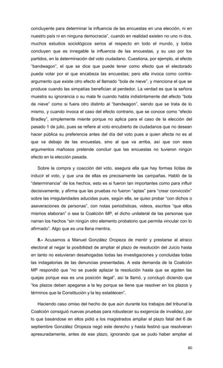concluyente para determinar la influencia de las encuestas en una elección, ni en
nuestro país ni en ninguna democracia”, cuando en realidad existen no uno ni dos,
muchos estudios sociológicos serios al respecto en todo el mundo, y todos
concluyen que es innegable la influencia de las encuestas, y su uso por los
partidos, en la determinación del voto ciudadano. Cuestiona, por ejemplo, el efecto
“bandwagon”, el que se dice que puede tener como efecto que el electorado
pueda votar por el que encabeza las encuestas; pero ella invoca como contra-
argumento que existe otro efecto el llamado “bola de nieve”, y menciona el que se
produce cuando las simpatías benefician al perdedor. La verdad es que la señora
muestra su ignorancia o su mala fe cuando habla indistintamente del efecto “bola
de nieve” como si fuera otro distinto al “bandwagon”, siendo que se trata de lo
mismo, y cuando invoca el caso del efecto contrario, que se conoce como “efecto
Bradley”, simplemente miente porque no aplica para el caso de la elección del
pasado 1 de julio, pues se refiere al voto encubierto de ciudadanos que no desean
hacer pública su preferencia antes del día del voto pues a quien afecta no es al
que va debajo de las encuestas, sino al que va arriba, así que con esos
argumentos mañosos pretende concluir que las encuestas no tuvieron ningún
efecto en la elección pasada.

   Sobre la compra y coacción del voto, asegura ella que hay formas lícitas de
inducir el voto, y que una de ellas es precisamente las campañas. Habló de la
“determinancia” de los hechos, esto es si fueron tan importantes como para influir
decisivamente, y afirma que las pruebas no fueron “aptas” para “crear convicción”
sobre las irregularidades aducidas pues, según ella, se quiso probar “con dichos o
aseveraciones de personas”, con notas periodísticas, videos, escritos “que ellos
mismos elaboran” o sea la Coalición MP, el dicho unilateral de las personas que
narran los hechos “sin ningún otro elemento probatorio que permita vincular con lo
afirmado”. Algo que es una llana mentira.

   8.- Acusamos a Manuel González Oropeza de mentir y prestarse al atraco
electoral al negar la posibilidad de ampliar el plazo de resolución del Juicio hasta
en tanto no estuvieran desahogadas todas las investigaciones y concluidas todas
las indagatorias de las denuncias presentadas. A esta demanda de la Coalición
MP respondió que “no se puede aplazar la resolución hasta que se agoten las
quejas porque esa es una posición ilegal”, así la llamó, y concluyó diciendo que
“los plazos deben apegarse a la ley porque se tiene que resolver en los plazos y
términos que la Constitución y la ley establecen”.

   Haciendo caso omiso del hecho de que aún durante los trabajos del tribunal la
Coalición consiguió nuevas pruebas para robustecer su exigencia de invalidez, por
lo que basándose en ellos pidió a los magistrados ampliar el plazo fatal del 6 de
septiembre González Oropeza negó este derecho y hasta festinó que resolvieran
apresuradamente, antes de ese plazo, ignorando que se pudo haber ampliar el


                                                                                 80
 