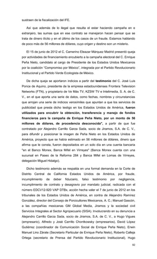 sustraen de la fiscalización del IFE.

   Así que además de lo ilegal que resulta el estar haciendo campaña en e
extranjero, las sumas que en ese contrato se manejaron hacen pensar que se
trata de dinero ilícito y en el último de los casos de un fraude. Estamos hablando
de poco más de 56 millones de dólares, cuyo origen y destino son un misterio.

   El 15 de junio de 2012 el C. Camerino Eleazar Márquez Madrid presentó queja
por actividades de financiamiento encubierto a la campaña electoral del C. Enrique
Peña Nieto, candidato al cargo de Presidente de los Estados Unidos Mexicanos
por la coalición “Compromiso por México”, integrada por el Partido Revolucionario
Institucional y el Partido Verde Ecologista de México.

   De dicha queja se aportaron indicios a partir del testimonio del C. José Luis
Ponce de Aquino, presidente de la empresa estadounidenses Frontera Television
Networks (FTN), y propietario de Ve Más TV, KZSW TV e Intelimedia, S. A. de C.
V., en el que aporta una serie de datos, como fechas, nombres y circunstancias
que arrojan una serie de indicios verosímiles que apuntan a que los servicios de
publicidad que presta dicho testigo en los Estados Unidos de América, fueron
utilizados para encubrir la obtención, transferencia y manejo de fondos
financieros para la campaña de Enrique Peña Nieto, por un monto de 56
millones de dólares, de procedencia desconocida", a partir de que fue
contratado por Alejandro Carrillo Garza Sada, socio de Jiramos, S.A. de C. V.,
para difundir y posicionar la imagen de Peña Nieto en los Estados Unidos de
América, proyecto que se había estimado en 56 millones de dólares, dinero que
afirma que le consta, fueron depositados en un solo día en una cuenta bancaria
"en el Banco Monex, Banca Mifel en Virreyes" (Banca Monex cuenta con una
sucursal en Paseo de la Reforma 284 y Banca Mifel en Lomas de Virreyes,
delegación Miguel Hidalgo).

   Dicho testimonio además se respalda en una formal demanda en la Corte de
Distrito Central de California Estados Unidos de América, por fraude,
incumplimiento    de    deber    fiduciario,   falso   testimonio   por   negligencia,
incumplimiento de contrato y desagravio por mandato judicial, radicada con el
número EDCV12-920 VAP DTBx, acción hecha valer el 7 de junio de 2012 en los
tribunales de los Estados Unidos de América, en contra de Alejandro Ramírez
González, director del Consejo de Porcicultores Mexicanos, A. C.; Manuel Gascón,
a las compañías mexicanas GM Global Media, Jiramos y la sociedad civil
Servicios Integrales al Sector Agropecuario (SISA). Involucrando en su denuncia a
Alejandro Carrillo Garza Sada, socio de Jiramos, S.A. de C. V., a Hugo Vigues
(empresario), Alfredo y José Carrillo Chontkowsky (empresarios), David López
Gutiérrez (coordinador de Comunicación Social de Enrique Peña Nieto), Erwin
Manuel Lino Zárate (Secretario Particular de Enrique Peña Nieto), Roberto Calleja
Ortega (secretario de Prensa del Partido Revolucionario Institucional), Hugo

                                                                                   82
 
