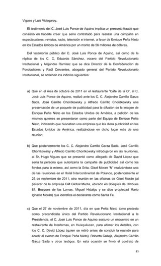 Vigues y Luis Videgaray.

   El testimonio del C. José Luis Ponce de Aquino implica un presunto fraude que
consistió en hacerle creer que sería contratado para realizar una campaña en
espectaculares, revistas, radio, televisión e internet, a favor de Enrique Peña Nieto
en los Estados Unidos de América por un monto de 56 millones de dólares.

   Del testimonio público del C. José Luis Ponce de Aquino, así como de la
réplica de los C. C. Eduardo Sánchez, vocero del Partido Revolucionario
Institucional y Alejandro Ramírez que se dice Director de la Confederación de
Porcicultores y Raúl Cervantes, abogado general del Partido Revolucionario
Institucional, se obtienen los indicios siguientes:




   a) Que en el mes de octubre de 2011 en el restaurante “Café de la O”, el C.
       José Luis Ponce de Aquino, realizó ante los C. C. Alejandro Carrillo Garza
       Sada, José Carrillo Chontkowsky y Alfredo Carrillo Chontkowsky una
       presentación de un paquete de publicidad para la difusión de la imagen de
       Enrique Peña Nieto en los Estados Unidos de América, a petición de los
       mismos quienes se presentaron como parte del Equipo de Enrique Peña
       Nieto, indicando que buscaban una empresa que les diera publicidad en los
       Estados Unidos de América, realizándose en dicho lugar más de una
       reunión;


   b) Que posteriormente los C. C. Alejandro Carrillo Garza Sada, José Carrillo
       Chontkowsky y Alfredo Carrillo Chontkowsky introdujeron en las reuniones,
       al Sr. Hugo Vigues que se presentó como allegado de David López que
       sería la persona que autorizaría la campaña de publicidad así como los
       fondos para la misma, así como la Srita. Gisel Moran “N” realizándose una
       de las reuniones en el Hotel Intercontinental de Polanco, posteriormente el
       25 de noviembre de 2011, otra reunión en las oficinas de Gisel Morán (al
       parecer de la empresa GM Global Media, ubicado en Bosques de Ombues
       81, Bosques de las Lomas, Miguel Hidalgo y se dice propiedad Mario
       Ignacio Morán) que identifica el declarante como Santa Fe.



   c) Que el 27 de noviembre de 2011, día en que Peña Nieto tomó protesta
       como precandidato único del Partido Revolucionario Institucional a la
       Presidencia, el C. José Luis Ponce de Aquino sostuvo un encuentro en un
       restaurante de Interlomas, en Huixquilucan, para ultimar los detalles, con
       los C. C. David López (quien se retiró antes de concluir la reunión para
       acudir al evento de Enrique Peña Nieto), Roberto Calleja, Alejandro Carrillo
       Garza Sada y otros testigos. En esta ocasión se firmó el contrato de


                                                                                  83
 