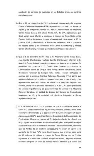 prestación de servicios de publicidad en los Estados Unidos de América
   entre la empresa;



d) Que el 28 de noviembre de 2011 se firmó el contrato entre la empresa
   Frontera Television Networks (FTN), representada por José Luis Ponce de
   Aquino y las compañías Jiramos S.A. de C.V., representada por Alejandro
   Carrillo Garza Sada y GM Global Media, S.A. de C.V., representada por
   Gisel Moran, para difundir y posicionar la imagen de Peña Nieto en los
   Estados Unidos de América durante el periodo del 15 de enero al 15 de
   junio de 2012, por la cantidad de 56 millones de dólares, ante la presencia
   de Roberto calleja y los hermanos José Carrillo Chontkowsky y Alfredo
   Carrillo Chontkowsky; recursos que recibirían del “Estado de México”;



e) Que el 6 de diciembre de 2011 los C. C. Alejandro Carrillo Garza Sada,
   José Carrillo Chontkowsky y Alfredo Carrillo Chontkowsky, informan al C.
   José Luis Ponce de Aquino que las personas que financiarían el contrato de
   publicidad, así como los C. C. David López Gutiérrez (coordinador de
   Comunicación Social de Enrique Peña Nieto) y Erwin Manuel Lino Zárate
   (Secretario Particular de Enrique Peña Nieto),          habían rechazado el
   contrato con la empresa Frontera Television Networks (FTN), por lo que
   solicitaron la firma del contrato con otra empresa, para lo cual el testigo y su
   representante Francisco Torres, se dieron a la tarea de preparar otro
   contrato, ahora con la empresa Intelimedia, S. A. de C. V., como prestadora
   del servicio de publicidad y los que adquirentes del servicio el C. Alejandro
   Ramírez González, en calidad de director del Consejo de Porcicultores
   Mexicanos, A. C.; y la sociedad civil Servicios Integrales al Sector
   Agropecuario (SISA).



f) El 6 de enero de 2012 con la promesa de que el convenio se llevaría a
   cabo, el C. José Luis Ponce de Aquino firmó un nuevo contrato, ahora entre
   su empresa Intelinmedia y la sociedad civil Servicios Integrales al Sector
   Agropecuario (SISA), que dirige Ramírez González de la Confederación de
   Porcicultores Mexicanos, porque el C. Alejandro Carrillo le informó que
   Hugo Vigues daría dinero en apoyo al candidato, pero no lo podría entregar
   si los contratos salían a nombre de Frontera Television Networks, asimismo
   que los fondos de los sectores agropecuario lo hacían en apoyo a la
   campaña de Enrique Peña Nieto. Conviniéndose que el primer pago sería
   de 15 millones de dólares a través de Banca Monex, en los 5 días
   siguientes a la firma del contrato, lo que no ocurrió, alegando tramites
   fiscales a cargo de un señor de apellido Peralta, refiriendo que cuenta con


                                                                                84
 