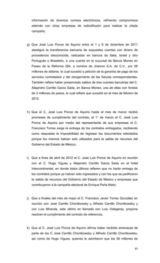 información de diversos correos electrónicos, refiriendo compromisos
   además con otras empresas de radiodifusión para realizar la citada
   campaña;



g) Que José Luis Ponce de Aquino entre el 1 y 8 de diciembre de 2011
   atestiguó la transferencia bancaria de supuestas cuentas con dinero de
   procedencia desconocida, radicadas en bancos de Italia, Israel y otro
   Portugués o Brasileño, a una cuenta en la sucursal de Banca Monex en
   Paseo de la Reforma 284, a nombre de Jiramos S.A. de C.V., por 56
   millones de dólares, lo cual sucedió a petición de la garantía de pago de los
   servicios contratados y del otorgamiento de las fianzas correspondientes.
   También refiere haber presenciado saldos de tres cuentas bancarias del C.
   Alejandro Carrillo Garza Sada, en Banca Monex, una de ellas con fondos
   de 3 millones de pesos, lo cual refiere que sucedió en el mes de febrero de
   2012.



h) Que el C. José Luis Ponce de Aquino hasta el mes de marzo recibió
   promesas de cumplimiento del contrato, el 1° de marzo el C. José Luis
   Ponce de Aquino por medio del representante de sus empresas el C.
   Francisco Torres exige la entrega de los contratos entregados, recibiendo
   como respuesta la imposibilidad de regresar los documentos solicitados
   porque los mismos habían sido utilizados para la salida de recursos del
   Gobierno del Estado de México;



i) Que a fines de abril de 2012 el C. José Luis Ponce de Aquino en reunión
   con el C. Hugo Vigues y Alejandro Carrillo Garza Sada en el hotel
   Intercontinental, en donde éstos últimos refieren que no harán entrega de
   los contratos porque ya habían sido ingresados y con los que se justificaron
   la salida de recursos del Gobierno del Estado de México y empresas que
   contribuyeron a la campaña electoral de Enrique Peña Nieto;



j) Que a finales del mes de mayo el C. Francisco Javier Torres González en
   reunión con José Carrillo Chontkowsky y Alfredo Carrillo Chontkowsky y
   con Luis Miranda, este último en llamada con Luis Videgaray, propone
   resolver el cumplimiento del contrato de referencia;



k) Que el C. José Luis Ponce de Aquino afirma haber recibido amenazas de
   parte de los C José Carrillo Chontkowsky y Alfredo Carrillo Chontkowsky,
   así como de Hugo Vigues, quienes le advirtieron que los 56 millones de


                                                                             85
 