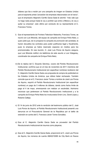 dólares que iba a recibir por una campaña de imagen en Estados Unidos
   para el aspirante priista “procedían de empresas relacionadas con el narco”,
   que el empresario Alejandro Carrillo Garza Sada le advirtió: “más vale que
   no haga nada porque hasta le voy a prohibir que entre a México y le voy a
   quitar su empresa”, esto último por conducto de su representante el C.
   Francisco Torres;



l) Que el representante de Frontera Television Networks, Francisco Torres, se
   reunió con Luis Miranda, del equipo de campaña de Enrique Peña Nieto, a
   quien pidió que, de no prosperar la campaña de promoción del candidato, le
   fueran devueltos los contratos para poder justificarse legal y fiscalmente,
   pues la empresa ya había reservado espacios en medios para los
   promocionales. En esa reunión, C. José Luis Ponce de Aquino asegura,
   que Luis Miranda notificó vía telefónica de este asunto a Luis Videgaray,
   coordinador de campaña de Enrique Peña Nieto;



m) De la réplica del C. Eduardo Sánchez, vocero del Partido Revolucionario
   Institucional, confirma que en el mes de noviembre de 2011 miembros del
   Partido Revolucionario Institucional (sin especificar nombres) recibieron del
   C. Alejandro Carrillo Garza Sada una propuesta de compra de publicidad en
   los Estados Unidos de América, que refiere haber rechazado. También
   coincide que en el C. Francisco Javier Torres a nombre de José Luis Ponce
   de Aquino, requirió al Partido Revolucionario Institucional (sin especificar
   nombres) un pago de 5 millones de dólares, dando como fecha límite de
   pago el 4 de mayo, amenazando con realizar un escándalo. Asimismo
   reconoce que pertenecen al Partido Revolucionario Institucional y a la
   campaña de Enrique Peña Nieto los involucrados Erwin Lino, David López y
   Roberto Calleja;



n) El 14 de junio de 2012 ante la rendición del testimonio público del C. José
   Luis Ponce de Aquino, el Partido Revolucionario Institucional presentó una
   denuncia en el Procuraduría General de la República por el delito de
   extorsión en contra del C. Francisco Javier Torres González;



o) Que al C. Alejandro Carrillo Garza Sada es proveedor del Partido
   Revolucionario Institucional de insumos como playeras;



p) Que el C. Alejandro Carrillo Garza Sada, proporcionó al C. José Luis Ponce
   de Aquino, los números de cuenta ABA0210089 de City Bank en Nueva


                                                                             86
 