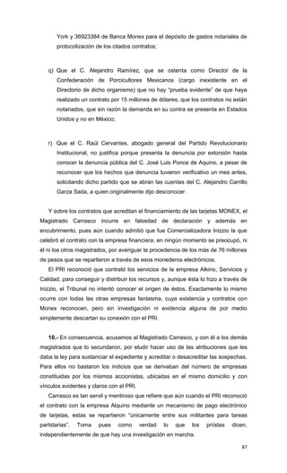 York y 36923384 de Banca Monex para el depósito de gastos notariales de
       protocolización de los citados contratos;



   q) Que el C. Alejandro Ramírez, que se ostenta como Director de la
       Confederación de Porcicultores Mexicanos (cargo inexistente en el
       Directorio de dicho organismo) que no hay “prueba evidente” de que haya
       realizado un contrato por 15 millones de dólares, que los contratos no están
       notariados, que sin razón la demanda en su contra se presenta en Estados
       Unidos y no en México;



   r) Que el C. Raúl Cervantes, abogado general del Partido Revolucionario
       Institucional, no justifica porque presenta la denuncia por extorsión hasta
       conocer la denuncia pública del C. José Luis Ponce de Aquino, a pesar de
       reconocer que los hechos que denuncia tuvieron verificativo un mes antes,
       solicitando dicho partido que se abran las cuentas del C. Alejandro Carrillo
       Garza Sada, a quien originalmente dijo desconocer.


   Y sobre los contratos que acreditan el financiamiento de las tarjetas MONEX, el
Magistrado Carrasco incurre en falsedad de declaración y además en
encubrimiento, pues aún cuando admitió que fue Comercializadora Inizzio la que
celebró el contrato con la empresa financiera, en ningún momento se preocupó, ni
él ni los otros magistrados, por averiguar la procedencia de los más de 76 millones
de pesos que se repartieron a través de esos monederos electrónicos.
   El PRI reconoció que contrató los servicios de la empresa Alkino, Servicios y
Calidad, para conseguir y distribuir los recursos y, aunque ésta lo hizo a través de
Inizzio, el Tribunal no intentó conocer el origen de éstos. Exactamente lo mismo
ocurre con todas las otras empresas fantasma, cuya existencia y contratos con
Monex reconocen, pero sin investigación ni evidencia alguna de por medio
simplemente descartan su conexión con el PRI.


   10.- En consecuencia, acusamos al Magistrado Carrasco, y con él a los demás
magistrados que lo secundaron, por eludir hacer uso de las atribuciones que les
daba la ley para sustanciar el expediente y acreditar o desacreditar las sospechas.
Para ellos no bastaron los indicios que se derivaban del número de empresas
constituidas por los mismos accionistas, ubicadas en el mismo domicilio y con
vínculos evidentes y claros con el PRI.
   Carrasco es tan servil y mentiroso que refiere que aún cuando el PRI reconoció
el contrato con la empresa Alquino mediante un mecanismo de pago electrónico
de tarjetas, estas se repartieron “únicamente entre sus militantes para tareas
partidarias”.   Toma    pues    como      verdad   lo   que   los   priístas   dicen,
independientemente de que hay una investigación en marcha.

                                                                                  87
 