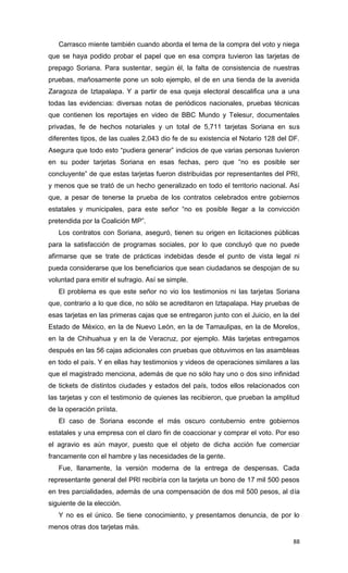 Carrasco miente también cuando aborda el tema de la compra del voto y niega
que se haya podido probar el papel que en esa compra tuvieron las tarjetas de
prepago Soriana. Para sustentar, según él, la falta de consistencia de nuestras
pruebas, mañosamente pone un solo ejemplo, el de en una tienda de la avenida
Zaragoza de Iztapalapa. Y a partir de esa queja electoral descalifica una a una
todas las evidencias: diversas notas de periódicos nacionales, pruebas técnicas
que contienen los reportajes en video de BBC Mundo y Telesur, documentales
privadas, fe de hechos notariales y un total de 5,711 tarjetas Soriana en sus
diferentes tipos, de las cuales 2,043 dio fe de su existencia el Notario 128 del DF.
Asegura que todo esto “pudiera generar” indicios de que varias personas tuvieron
en su poder tarjetas Soriana en esas fechas, pero que “no es posible ser
concluyente” de que estas tarjetas fueron distribuidas por representantes del PRI,
y menos que se trató de un hecho generalizado en todo el territorio nacional. Así
que, a pesar de tenerse la prueba de los contratos celebrados entre gobiernos
estatales y municipales, para este señor “no es posible llegar a la convicción
pretendida por la Coalición MP”.
   Los contratos con Soriana, aseguró, tienen su origen en licitaciones públicas
para la satisfacción de programas sociales, por lo que concluyó que no puede
afirmarse que se trate de prácticas indebidas desde el punto de vista legal ni
pueda considerarse que los beneficiarios que sean ciudadanos se despojan de su
voluntad para emitir el sufragio. Así se simple.
   El problema es que este señor no vio los testimonios ni las tarjetas Soriana
que, contrario a lo que dice, no sólo se acreditaron en Iztapalapa. Hay pruebas de
esas tarjetas en las primeras cajas que se entregaron junto con el Juicio, en la del
Estado de México, en la de Nuevo León, en la de Tamaulipas, en la de Morelos,
en la de Chihuahua y en la de Veracruz, por ejemplo. Más tarjetas entregamos
después en las 56 cajas adicionales con pruebas que obtuvimos en las asambleas
en todo el país. Y en ellas hay testimonios y videos de operaciones similares a las
que el magistrado menciona, además de que no sólo hay uno o dos sino infinidad
de tickets de distintos ciudades y estados del país, todos ellos relacionados con
las tarjetas y con el testimonio de quienes las recibieron, que prueban la amplitud
de la operación priísta.
   El caso de Soriana esconde el más oscuro contubernio entre gobiernos
estatales y una empresa con el claro fin de coaccionar y comprar el voto. Por eso
el agravio es aún mayor, puesto que el objeto de dicha acción fue comerciar
francamente con el hambre y las necesidades de la gente.
   Fue, llanamente, la versión moderna de la entrega de despensas. Cada
representante general del PRI recibiría con la tarjeta un bono de 17 mil 500 pesos
en tres parcialidades, además de una compensación de dos mil 500 pesos, al día
siguiente de la elección.
   Y no es el único. Se tiene conocimiento, y presentamos denuncia, de por lo
menos otras dos tarjetas más.

                                                                                 88
 