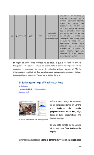 VIOLACIÓN A LOS PRINCIPIOS DE
                                                                           LEGALIDAD     Y     EQUIDAD           EN    LA
                                                                           CONTIENDA DEL PROCESO ELECTORAL
                                                                           FEDERAL      DEL        2011-2012          POR
                                                                           QUEBRANTAR         EL     PRINCIPIO        DE
                                                                           ELECCIONES LIBRES Y POR LLEVAR A
                                                                           CABO UNA COACCIÓN Y COMPRA DEL
                                                             COALICIÓN     VOTO DEL ELECTORADO AL EFECTUAR
15      Q-UFRPP 61/12      QUEJA           PRD          COMPROMISO         REGALOS      CON    LA        ENTREGA      DE
                                                      POR MÉXICO, EPN      “TARJETA DEL APRECIO” CON VALOR
                                                                           DE HASTA MIL PESOS, QUE LOS
                                                                           BENEFICIARIOS           PUEDEN         HACER
                                                                           EFECTIVOS      EN         LAS     TIENDAS
                                                                           “SORIANA”,    DE        LAS    CUALES,      SE
                                                                           PUEDO       DETECTAR            QUE        HAY
                                                                           ALREDEDOR DE 10,000 TARJETAS,
                                                                           CON DIFERENTES MONTOS.



     El origen de todos estos recursos no se sabe, lo que sí se sabe es que la
     triangulación de recursos estuvo en buena parte a cargo de empleados de la
     educación y maestros, así como de militantes priistas, porque al PRI le
     preocupaba el resultado de los comicios sobre todo en seis entidades: Jalisco,
     Guerrero, Puebla, Veracruz, Tabasco y el Distrito Federal.


           El ‘Sorianagate’ llega al Washington Post
           La Redacción
           3 de julio de 2012 · 79 Comentarios
           Comicios 2012




                                                               MÉXICO, D.F. (apro).- El escándalo
                                                               de las compras de pánico en Soriana
                                                               con       tarjetas        de              regalo
                                                               proporcionadas por el PRI, llegó
                                                               hasta el diario estadunidense The

           La nota en el sitio web de The Washington Post.
                                                               Washington Post.


                                                               En una nota firmada por la agencia
                                                               AP y que titula “Las tarjetas de
                                                               regalo”



           alimentan las acusaciones sobre la compra de votos en las elecciones


                                                                                                                 89
 