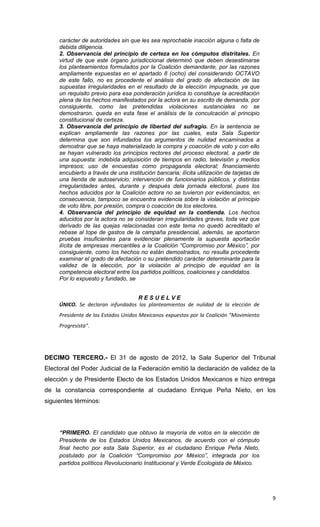 carácter de autoridades sin que les sea reprochable inacción alguna o falta de
     debida diligencia.
     2. Observancia del principio de certeza en los cómputos distritales. En
     virtud de que este órgano jurisdiccional determinó que deben desestimarse
     los planteamientos formulados por la Coalición demandante, por las razones
     ampliamente expuestas en el apartado 8 (ocho) del considerando OCTAVO
     de este fallo, no es procedente el análisis del grado de afectación de las
     supuestas irregularidades en el resultado de la elección impugnada, ya que
     un requisito previo para esa ponderación jurídica lo constituye la acreditación
     plena de los hechos manifestados por la actora en su escrito de demanda, por
     consiguiente, como las pretendidas violaciones sustanciales no se
     demostraron, queda en esta fase el análisis de la conculcación al principio
     constitucional de certeza.
     3. Observancia del principio de libertad del sufragio. En la sentencia se
     explican ampliamente las razones por las cuales, esta Sala Superior
     determina que son infundados los argumentos de nulidad encaminados a
     demostrar que se haya materializado la compra y coacción de voto y con ello
     se hayan vulnerado los principios rectores del proceso electoral, a partir de
     una supuesta: indebida adquisición de tiempos en radio, televisión y medios
     impresos; uso de encuestas como propaganda electoral; financiamiento
     encubierto a través de una institución bancaria; ilícita utilización de tarjetas de
     una tienda de autoservicio; intervención de funcionarios públicos, y distintas
     irregularidades antes, durante y después dela jornada electoral, pues los
     hechos aducidos por la Coalición actora no se tuvieron por evidenciados, en
     consecuencia, tampoco se encuentra evidencia sobre la violación al principio
     de voto libre, por presión, compra o coacción de los electores.
     4. Observancia del principio de equidad en la contienda. Los hechos
     aducidos por la actora no se consideran irregularidades graves, toda vez que
     derivado de las quejas relacionadas con este tema no quedó acreditado el
     rebase al tope de gastos de la campaña presidencial, además, se aportaron
     pruebas insuficientes para evidenciar plenamente la supuesta aportación
     ilícita de empresas mercantiles a la Coalición “Compromiso por México”, por
     consiguiente, como los hechos no están demostrados, no resulta procedente
     examinar el grado de afectación o su pretendido carácter determinante para la
     validez de la elección, por la violación al principio de equidad en la
     competencia electoral entre los partidos políticos, coaliciones y candidatos.
     Por lo expuesto y fundado, se


                                   RESUELVE
     ÚNICO. Se declaran infundados los planteamientos de nulidad de la elección de
     Presidente de los Estados Unidos Mexicanos expuestos por la Coalición “Movimiento
     Progresista”.




DECIMO TERCERO.- El 31 de agosto de 2012, la Sala Superior del Tribunal
Electoral del Poder Judicial de la Federación emitió la declaración de validez de la
elección y de Presidente Electo de los Estados Unidos Mexicanos e hizo entrega
de la constancia correspondiente al ciudadano Enrique Peña Nieto, en los
siguientes términos:




     “PRIMERO. El candidato que obtuvo la mayoría de votos en la elección de
     Presidente de los Estados Unidos Mexicanos, de acuerdo con el cómputo
     final hecho por esta Sala Superior, es el ciudadano Enrique Peña Nieto,
     postulado por la Coalición “Compromiso por México”, integrada por los
     partidos políticos Revolucionario Institucional y Verde Ecologista de México.




                                                                                           9
 