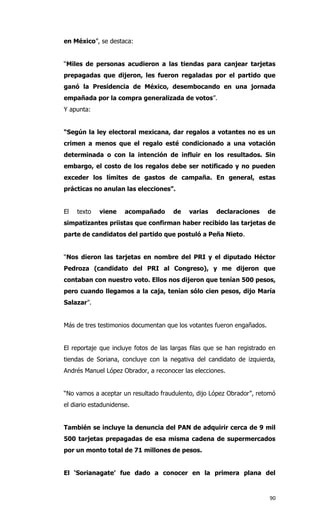 en México”, se destaca:


“Miles de personas acudieron a las tiendas para canjear tarjetas
prepagadas que dijeron, les fueron regaladas por el partido que
ganó la Presidencia de México, desembocando en una jornada
empañada por la compra generalizada de votos”.
Y apunta:


“Según la ley electoral mexicana, dar regalos a votantes no es un
crimen a menos que el regalo esté condicionado a una votación
determinada o con la intención de influir en los resultados. Sin
embargo, el costo de los regalos debe ser notificado y no pueden
exceder los límites de gastos de campaña. En general, estas
prácticas no anulan las elecciones”.


El   texto   viene    acompañado      de    varias    declaraciones     de
simpatizantes priistas que confirman haber recibido las tarjetas de
parte de candidatos del partido que postuló a Peña Nieto.


“Nos dieron las tarjetas en nombre del PRI y el diputado Héctor
Pedroza (candidato del PRI al Congreso), y me dijeron que
contaban con nuestro voto. Ellos nos dijeron que tenían 500 pesos,
pero cuando llegamos a la caja, tenían sólo cien pesos, dijo María
Salazar”.


Más de tres testimonios documentan que los votantes fueron engañados.


El reportaje que incluye fotos de las largas filas que se han registrado en
tiendas de Soriana, concluye con la negativa del candidato de izquierda,
Andrés Manuel López Obrador, a reconocer las elecciones.


“No vamos a aceptar un resultado fraudulento, dijo López Obrador”, retomó
el diario estadunidense.


También se incluye la denuncia del PAN de adquirir cerca de 9 mil
500 tarjetas prepagadas de esa misma cadena de supermercados
por un monto total de 71 millones de pesos.


El ‘Sorianagate’ fue dado a conocer en la primera plana del


                                                                         90
 