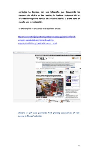 periódico La Jornada con una fotografía que documenta las
compras de pánico en las tiendas de Soriana, epicentro de un
escándalo que podría derivar en sanciones al PRI, si el IFE pone en
marcha una investigación.


El texto original se encuentra en el siguiente enlace:



http://www.washingtonpost.com/politics/congress/apparent-winner-of-
mexican-presidential-race-faces-struggle-for-
support/2012/07/02/gJQAqICPJW_story_1.html




Reports of gift card payments feed growing accusations of vote-
buying in Mexico’s election




                                                                      91
 