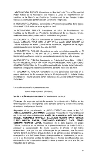 1.- DOCUMENTAL PÚBLICA. Consistente en Resolución del Tribunal Electoral del
Poder Judicial de la Federación con relación al Juicio de Inconformidad por
Invalidez de la Elección de Presidente Constitucional de los Estados Unidos
Mexicanos interpuesto por la Coalición Movimiento Progresista.

2.- DOCUMENTAL PÚBLICA. Consistente en Versión Estenográfica de la Sesión
Pública del TEPJF de fecha 30 de agosto de 2012.

3.- DOCUMENTAL PÚBLICA. Consistente en Juicio de Inconformidad por
Invalidez de la Elección de Presidente Constitucional de los Estados Unidos
Mexicanos interpuesto por la Coalición Movimiento Progresista.

4.- DOCUMENTAL PÚBLICA. Consistente en Boletín de Prensa Núm. 103/2012
titulado “ACTUARÁ TEPJF CON LA LEY EN LA MANO: LUNA RAMOS” del
Tribunal Electoral del Poder Judicial de la Federación, disponible en la pagina
electrónica del mismo, de fecha 3 de julio de 2012.

5.- DOCUMENTAL PÚBLICA. Consistente en nota periodística aparecida en El
Universal de fecha 17 de julio de 2012, donde constan declaraciones del
Magistrado Luna Ramos negando sus declaraciones del día 3 de julio anterior.

6.- DOCUMENTAL PÚBLICA. Consistente en Boletín de Prensa Núm. 110/2012
titulado “PRUEBAS, ÚNICA VÍA PARA MODIFICAR RESULTADO ELECTORAL:
GONZÁLEZ OROPEZA” del Tribunal Electoral del Poder Judicial de la Federación,
disponible en la pagina electrónica del mismo, de fecha 16 de julio de 2012.

7.- DOCUMENTAL PÚBLICA. Consistente en nota periodística aparecida en la
página electrónica de Sin embargo, de fecha 16 de julio de 2012, titulada “Varios
miembros del Tribunal Electoral tienen historia que los vincula tanto al PRI como a
Peña Nieto”.



Las cuales acompaño al presente recurso.

             Por lo antes expuesto y fundado;

A ESA H. CÁMARA DE DIPUTADOS, atentamente pedimos:

Primero.- Se tenga por recibida la presente denuncia de Juicio Político en los
términos precisados, y designando como domicilio para oír y recibir notificaciones,
el señalado en el proemio de ésta.

Segundo.- Iniciar procedimiento de JUICIO POLÍTICO en contra de los C.C.
JOSÉ ALEJANDRO LUNA RAMOS, Magistrado Presidente del Tribunal Electoral
del Poder Judicial de la Federación; MARÍA DEL CARMEN ALANÍS FIGUEROA;
MANUEL GONZÁLEZ OROPEZA; SALVADOR OLIMPO NAVA GOMAR;
FLAVIO GALVÁN RIVERA; CONSTANCIO CARRASCO DAZA; PEDRO
ESTEBAN PENAGOS LÓPEZ, Magistrados de la Sala Superior del propio
Tribunal, indiciados en los términos de la presente demanda de Juicio Político y
proseguir la substanciación del mismo conforme al artículo 12 del mismo
ordenamiento para que una vez ratificado por los promoventes, esa Secretaría
General de la H. Cámara de Diputados turne a las Comisiones que corresponda y,
en específico, a la de Examen Previo para que declare su procedencia y a su vez
envíe a las Comisiones Unidas de Gobernación y Puntos Constitucionales para
efecto de formular la resolución correspondiente y ordenar se turne a la Sección
Instructora de la Cámara.


                                                                                94
 