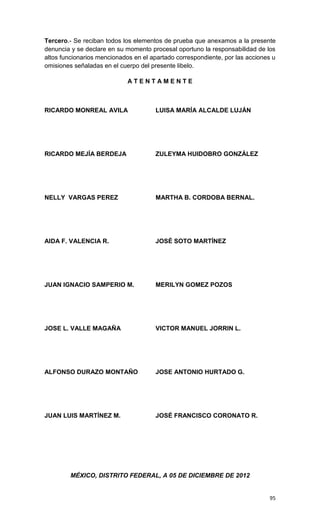 Tercero.- Se reciban todos los elementos de prueba que anexamos a la presente
denuncia y se declare en su momento procesal oportuno la responsabilidad de los
altos funcionarios mencionados en el apartado correspondiente, por las acciones u
omisiones señaladas en el cuerpo del presente libelo.

                             ATENTAMENTE



RICARDO MONREAL AVILA                 LUISA MARÍA ALCALDE LUJÁN




RICARDO MEJÍA BERDEJA                 ZULEYMA HUIDOBRO GONZÁLEZ




NELLY VARGAS PEREZ                    MARTHA B. CORDOBA BERNAL.




AIDA F. VALENCIA R.                   JOSÉ SOTO MARTÍNEZ




JUAN IGNACIO SAMPERIO M.              MERILYN GOMEZ POZOS




JOSE L. VALLE MAGAÑA                  VICTOR MANUEL JORRIN L.




ALFONSO DURAZO MONTAÑO                JOSE ANTONIO HURTADO G.




JUAN LUIS MARTÍNEZ M.                 JOSÉ FRANCISCO CORONATO R.




         MÉXICO, DISTRITO FEDERAL, A 05 DE DICIEMBRE DE 2012


                                                                              95
 