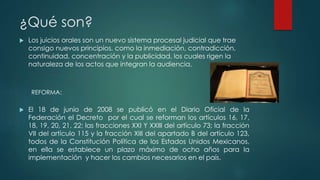 ¿Qué son?
 Los juicios orales son un nuevo sistema procesal judicial que trae
consigo nuevos principios, como la inmediación, contradicción,
continuidad, concentración y la publicidad, los cuales rigen la
naturaleza de los actos que integran la audiencia.
 El 18 de junio de 2008 se publicó en el Diario Oficial de la
Federación el Decreto por el cual se reforman los artículos 16, 17,
18, 19, 20, 21, 22; las fracciones XXI Y XXIII del artículo 73; la fracción
VII del artículo 115 y la fracción XIII del apartado B del artículo 123,
todos de la Constitución Política de los Estados Unidos Mexicanos,
en ella se establece un plazo máximo de ocho años para la
implementación y hacer los cambios necesarios en el país.
REFORMA:
 