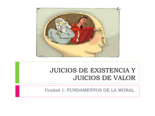 JUICIOS DE EXISTENCIA Y
JUICIOS DE VALOR
Unidad 1: FUNDAMENTOS DE LA MORAL.
 