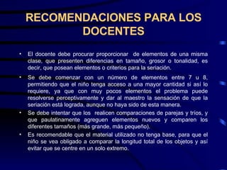 RECOMENDACIONES PARA LOS DOCENTES El docente debe procurar proporcionar  de elementos de una misma clase, que presenten diferencias en tamaño, grosor o tonalidad, es decir, que posean elementos o criterios para la seriación. Se debe comenzar con un número de elementos entre 7 u 8, permitiendo que el niño tenga acceso a una mayor cantidad si así lo requiere, ya que con muy pocos elementos el problema puede resolverse perceptivamente y dar al maestro la sensación de que la seriación está lograda, aunque no haya sido de esta manera. Se debe intentar que los  realicen comparaciones de parejas y tríos, y que paulatinamente agreguen elementos nuevos y comparen los diferentes tamaños (más grande, más pequeño). Es recomendable que el material utilizado no tenga base, para que el niño se vea obligado a comparar la longitud total de los objetos y así evitar que se centre en un solo extremo.  
