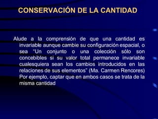CONSERVACIÓN DE LA CANTIDAD Alude a la comprensión de que una cantidad es invariable aunque cambie su configuración espacial, o sea “Un conjunto o una colección sólo son concebibles si su valor total permanece invariable cualesquiera sean los cambios introducidos en las relaciones de sus elementos” (Ma. Carmen Rencores) Por ejemplo, captar que en ambos casos se trata de la misma cantidad 