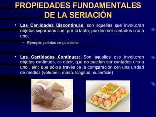 PROPIEDADES FUNDAMENTALES DE LA SERIACIÓN Las Cantidades Discontinuas :   son aquellas que involucran objetos separados que, por lo tanto, pueden ser contados uno a uno. Ejemplo: pelotas de plasticina Las Cantidades Continuas:  Son aquellos que involucran objetos continuos, es decir, que no pueden ser contados uno a uno , sino que sólo a través de la comparación con una unidad de medida.(volumen, masa, longitud, superficie) 