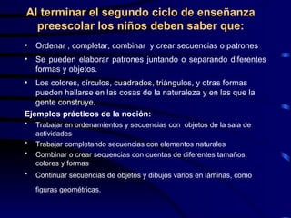 Al terminar el segundo ciclo de enseñanza preescolar los niños deben saber que: Ordenar , completar, combinar  y crear secuencias o patrones Se pueden elaborar patrones juntando o separando diferentes formas y objetos.  Los colores, círculos, cuadrados, triángulos, y otras formas pueden hallarse en las cosas de la naturaleza y en las que la gente construye .   Ejemplos prácticos de la noción: Trabajar en ordenamientos y secuencias con  objetos de la sala de actividades Trabajar completando secuencias con elementos naturales Combinar o crear secuencias con cuentas de diferentes tamaños, colores y formas Continuar secuencias de objetos y dibujos varios en láminas, como figuras geométricas.   