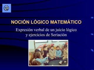 NOCIÓN LÓGICO MATEMÁTICO   Expresión verbal de un juicio lógico y ejercicios de Seriación 