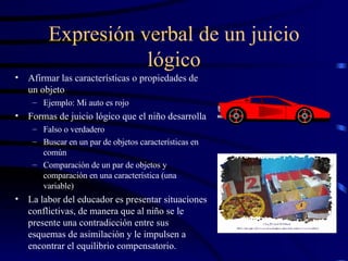 Expresión verbal de un juicio lógico Afirmar las características o propiedades de un objeto  Ejemplo: Mi auto es rojo Formas de juicio lógico que el niño desarrolla Falso o verdadero Buscar en un par de objetos características en común Comparación de un par de objetos y comparación en una característica (una variable) La labor del educador es presentar situaciones conflictivas, de manera que al niño se le presente una contradicción entre sus esquemas de asimilación y le impulsen a encontrar el equilibrio compensatorio. 