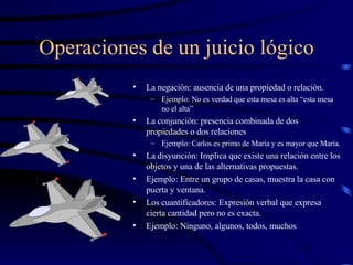 Operaciones de un juicio lógico La negación: ausencia de una propiedad o relación. Ejemplo: No es verdad que esta mesa es alta “esta mesa no el alta” La conjunción: presencia combinada de dos propiedades o dos relaciones Ejemplo: Carlos es primo de María y es mayor que María. La disyunción: Implica que existe una relación entre los objetos y una de las alternativas propuestas. Ejemplo: Entre un grupo de casas, muestra la casa con puerta y ventana. Los cuantificadores: Expresión verbal que expresa cierta cantidad pero no es exacta. Ejemplo: Ninguno, algunos, todos, muchos 