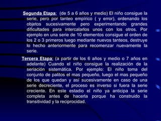 Segunda Etapa :   (de 5 a 6 años y medio) El niño consigue la serie, pero por tanteo empírico ( y error), ordenando los objetos sucesivamente pero experimentando grandes dificultades para intercalarlos unos con los otros. Por ejemplo en una serie de 10 elementos consigue el orden de los 2 o 3 primeros luego mediante nuevos tanteos, destruye lo hecho anteriormente para recomenzar nuevamente la serie.  Tercera Etapa :  (a partir de los 6 años y medio o 7 años en adelante) Cuando el niño consigue la realización de la seriación sistemática. Por ejemplo: El niño toma del conjunto de palitos el mas pequeño, luego el mas pequeño de los que quedan y así sucesivamente en caso de una serie decreciente, el proceso es inverso si fuera la serie creciente. En este estadio el niño ya anticipa la serie completa antes de hacerla porque ha construido la transitividad y la reciprocidad.   