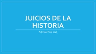JUICIOS DE LA
HISTORIA
Actividad Final 2016
 