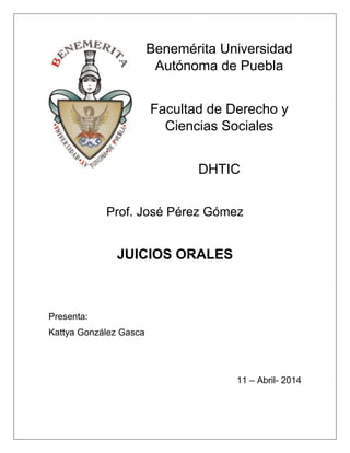 Benemérita Universidad
Autónoma de Puebla
Facultad de Derecho y
Ciencias Sociales
DHTIC
Prof. José Pérez Gómez
JUICIOS ORALES
Presenta:
Kattya González Gasca
11 – Abril- 2014
 