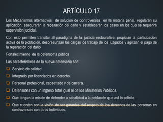 ARTÍCULO 17
Los Mecanismos alternativos de solución de controversias en la materia penal, regularán su
aplicación, asegurarán la reparación del daño y establecerán los casos en los que se requerirá
supervisión judicial.
Con esto permiten transitar al paradigma de la justicia restaurativa, propician la participación
activa de la población, despresurizan las cargas de trabajo de los juzgados y agilizan el pago de
la reparación del daño
Fortalecimiento de la defensoría pública
Las características de la nueva defensoría son:
 Servicio de calidad.
 Integrado por licenciados en derecho.
 Personal profesional, capacitado y de carrera.
 Defensores con un ingreso total igual al de los Ministerios Públicos.
 Que tengan la misión de defender a cabalidad a la población que así lo solicite.
 Que cuenten con la visión de ser garantes del respeto de los derechos de las personas en
controversias con otros individuos.
 