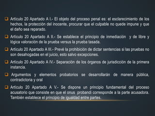  Artículo 20 Apartado A I.- El objeto del proceso penal es: el esclarecimiento de los
hechos, la protección del inocente, procurar que el culpable no quede impune y que
el daño sea reparado.
 Artículo 20 Apartado A II.- Se establece el principio de inmediación y de libre y
lógica valoración de la prueba versus la prueba tasada.
 Artículo 20 Apartado A III.- Prevé la prohibición de dictar sentencias si las pruebas no
son desahogadas en el juicio, esto salvo excepciones.
 Artículo 20 Apartado A IV.- Separación de los órganos de jurisdicción de la primera
instancia.
 Argumentos y elementos probatorios se desarrollarán de manera pública,
contradictoria y oral
 Artículo 20 Apartado A V.- Se dispone un principio fundamental del proceso
acusatorio que consiste en que el onus probandi corresponde a la parte acusadora.
También establece el principio de igualdad entre partes.
 