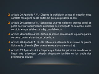  Artículo 20 Apartado A VI.- Dispone la prohibición de que el juzgador tenga
contacto con alguna de las partes sin que esté presente la otra.
 Artículo 20 Apartado A VII.- Señala que una vez iniciado el proceso penal, se
podrá decretar su terminación anticipada, si el inculpado no se opone, en las
condiciones que establezca la ley para tal efecto.
 Artículo 20 Apartado A VIII.- Señala la solidez necesaria de la prueba para la
condena con un alto estándar de certeza.
 Artículo 20 Apartado A IX.- Se refiere a la cláusula de exclusión de prueba
ilícitamente obtenida. (Teorías existentes a favor y en contra).
 Artículo 20 Apartado A X.- Dispone que todos los principios detallados en
líneas que anteceden, deberán observarse también en las audiencias
preliminares al juicio.
 