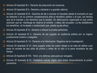  Artículo 20 Apartado B I.- Derecho de presunción de inocencia.
 Artículo 20 Apartado B II.- Derecho a declarar o a guardar silencio.
 Artículo 20 Apartado B III.- Garantía de dar a conocer al imputado desde el momento en que
es detenido o en su primera comparecencia ante el ministerio público o el juez, los hechos
que se le imputan y los derechos que le asisten. En delincuencia organizada el juez podrá
autorizar que se mantenga en reserva el nombre y datos del acusador. La ley establecerá
los beneficios al inculpado o sentenciado que preste ayuda eficaz.
 Artículo 20 Apartado B IV.- Derecho a ofrecer la prueba pertinente.
 Artículo 20 Apartado B V.- Derecho de ser juzgado en audiencia pública por un órgano
jurisdiccional unitario o colegiado.
 Artículo 20 Apartado B VI.- Derecho a la información. Registros de la investigación.
 Artículo 20 Apartado B VII. Será juzgado antes de cuatro meses si se trata de delitos cuya
pena no excede de dos años de prisión y antes de un año si la pena excediere de ese
tiempo
 Artículo 20 Apartado B VIII.- Tener una defensa adecuada por abogado.
 Artículo 20 Apartado B IX.- Establece nuevas reglas para limitar temporalmente la prisión
preventiva.
 