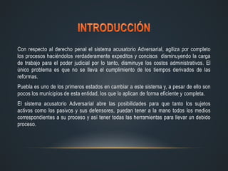 Con respecto al derecho penal el sistema acusatorio Adversarial, agiliza por completo
los procesos haciéndolos verdaderamente expeditos y concisos disminuyendo la carga
de trabajo para el poder judicial por lo tanto, disminuye los costos administrativos. El
único problema es que no se lleva el cumplimiento de los tiempos derivados de las
reformas.
Puebla es uno de los primeros estados en cambiar a este sistema y, a pesar de ello son
pocos los municipios de esta entidad, los que lo aplican de forma eficiente y completa.
El sistema acusatorio Adversarial abre las posibilidades para que tanto los sujetos
activos como los pasivos y sus defensores, puedan tener a la mano todos los medios
correspondientes a su proceso y así tener todas las herramientas para llevar un debido
proceso.
 