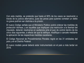 Con esta medida, se pretende que hasta el 90% de los casos se resolverán a
través de la justicia alternativa, pues las penas para quienes cometan un delito
no grave podrían ser distintas a la prisión.
El nuevo Código señala que el Ministerio Público podrá ordenar las medidas de
protección idóneas, y en aquéllas que impliquen una restricción a la libertad del
imputado, deberán resolverse en audiencia ante el juez de control dentro de los
cinco días siguientes, a efecto de que la ratifique, modifique o cancele mediante
la aplicación de las respectivas medidas cautelares.
El Código Nacional de Procedimientos Penales regirá en las 31 entidades del
país y en el Distrito Federal.
El nuevo modelo penal deberá estar instrumentado en el país a más tardar en
2016.
 