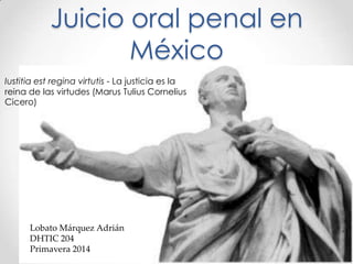 Juicio oral penal en
México
Iustitia est regina virtutis - La justicia es la
reina de las virtudes (Marus Tulius Cornelius
Cicero)
Lobato Márquez Adrián
DHTIC 204
Primavera 2014
 