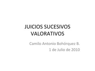 JUICIOS SUCESIVOS VALORATIVOS Camilo Antonio Bohórquez B. 1 de Julio de 2010 
