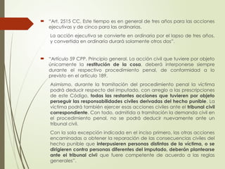  “Art. 2515 CC. Este tiempo es en general de tres años para las acciones
ejecutivas y de cinco para las ordinarias.
La acción ejecutiva se convierte en ordinaria por el lapso de tres años,
y convertida en ordinaria durará solamente otros dos”.
 “Artículo 59 CPP. Principio general. La acción civil que tuviere por objeto
únicamente la restitución de la cosa, deberá interponerse siempre
durante el respectivo procedimiento penal, de conformidad a lo
previsto en el artículo 189.
Asimismo, durante la tramitación del procedimiento penal la víctima
podrá deducir respecto del imputado, con arreglo a las prescripciones
de este Código, todas las restantes acciones que tuvieren por objeto
perseguir las responsabilidades civiles derivadas del hecho punible. La
víctima podrá también ejercer esas acciones civiles ante el tribunal civil
correspondiente. Con todo, admitida a tramitación la demanda civil en
el procedimiento penal, no se podrá deducir nuevamente ante un
tribunal civil.
Con la sola excepción indicada en el inciso primero, las otras acciones
encaminadas a obtener la reparación de las consecuencias civiles del
hecho punible que interpusieren personas distintas de la víctima, o se
dirigieren contra personas diferentes del imputado, deberán plantearse
ante el tribunal civil que fuere competente de acuerdo a las reglas
generales”.
 