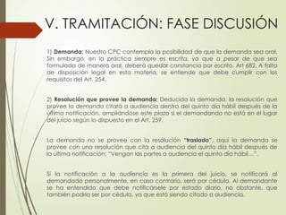 V. TRAMITACIÓN: FASE DISCUSIÓN
1) Demanda: Nuestro CPC contempla la posibilidad de que la demanda sea oral.
Sin embargo, en la práctica siempre es escrita, ya que a pesar de que sea
formulada de manera oral, deberá quedar constancia por escrito. Art 682. A falta
de disposición legal en esta materia, se entiende que debe cumplir con los
requisitos del Art. 254.
2) Resolución que provee la demanda: Deducida la demanda, la resolución que
provee la demanda citará a audiencia dentro del quinto día hábil después de la
última notificación, ampliándose este plazo si el demandando no está en el lugar
del juicio según lo dispuesto en el Art. 259.
La demanda no se provee con la resolución “traslado”, aquí la demanda se
provee con una resolución que cita a audiencia del quinto día hábil después de
la última notificación: “Vengan las partes a audiencia el quinto día hábil…”.
Si la notificación a la audiencia es la primera del juicio, se notificará al
demandado personalmente, en caso contrario, será por cédula. Al demandante
se ha entendido que debe notificársele por estado diario, no obstante, que
también podría ser por cédula, ya que está siendo citado a audiencia.
 