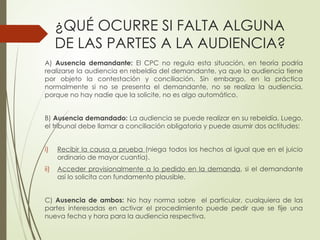 ¿QUÉ OCURRE SI FALTA ALGUNA
DE LAS PARTES A LA AUDIENCIA?
A) Ausencia demandante: El CPC no regula esta situación, en teoría podría
realizarse la audiencia en rebeldía del demandante, ya que la audiencia tiene
por objeto la contestación y conciliación. Sin embargo, en la práctica
normalmente si no se presenta el demandante, no se realiza la audiencia,
porque no hay nadie que la solicite, no es algo automático.
B) Ausencia demandado: La audiencia se puede realizar en su rebeldía. Luego,
el tribunal debe llamar a conciliación obligatoria y puede asumir dos actitudes:
i) Recibir la causa a prueba (niega todos los hechos al igual que en el juicio
ordinario de mayor cuantía).
ii) Acceder provisionalmente a lo pedido en la demanda, si el demandante
así lo solicita con fundamento plausible.
C) Ausencia de ambos: No hay norma sobre el particular, cualquiera de las
partes interesadas en activar el procedimiento puede pedir que se fije una
nueva fecha y hora para la audiencia respectiva.
 